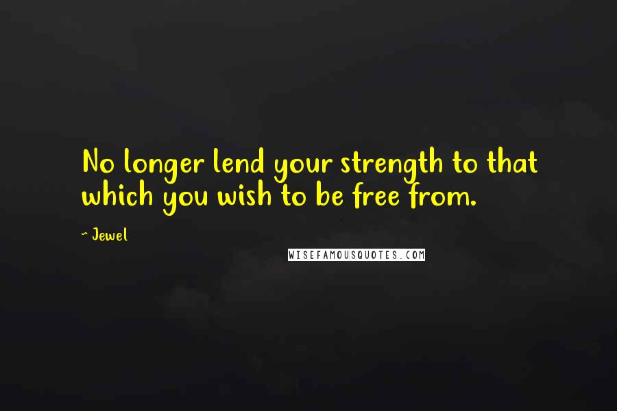 Jewel Quotes: No longer lend your strength to that which you wish to be free from.