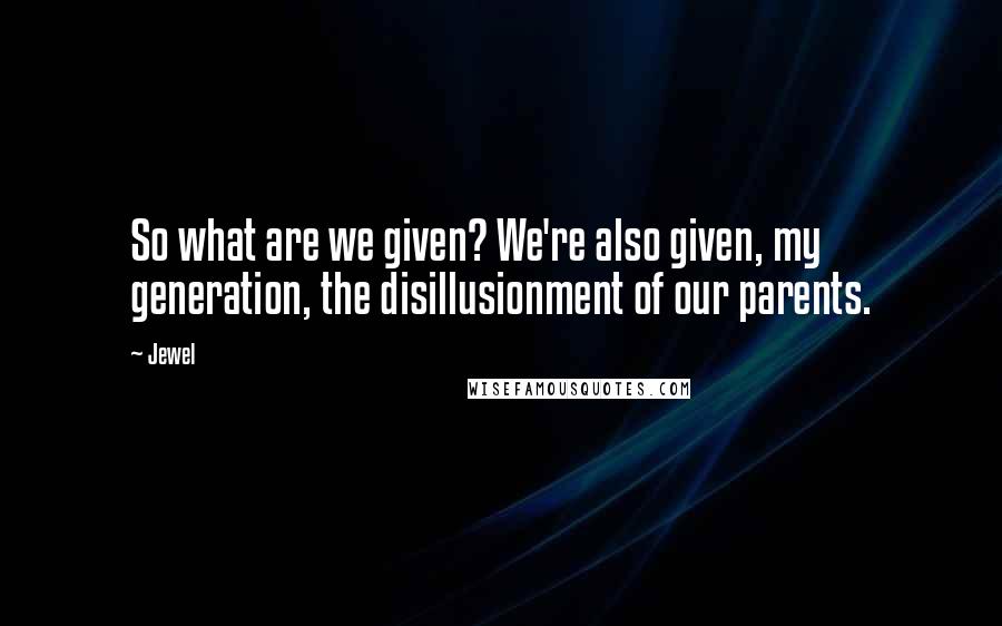 Jewel Quotes: So what are we given? We're also given, my generation, the disillusionment of our parents.