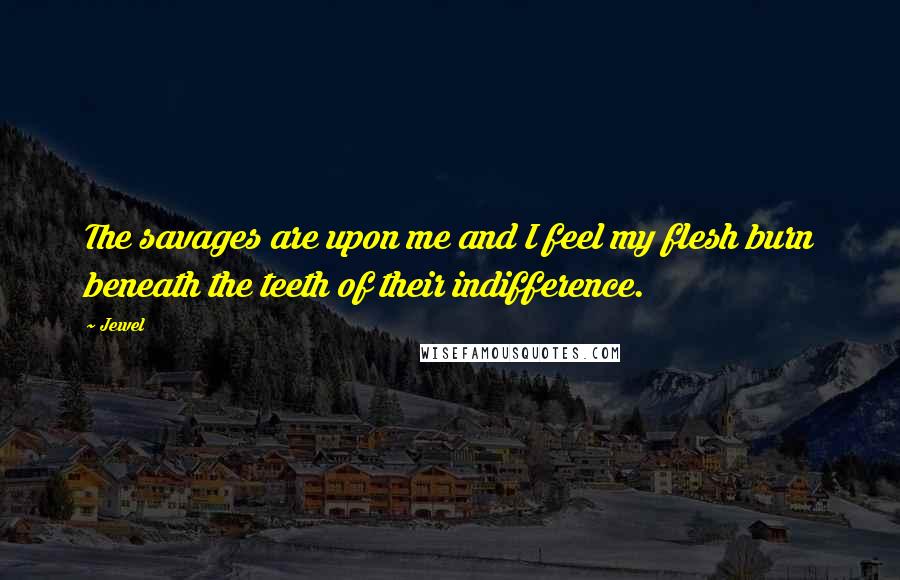 Jewel Quotes: The savages are upon me and I feel my flesh burn beneath the teeth of their indifference.