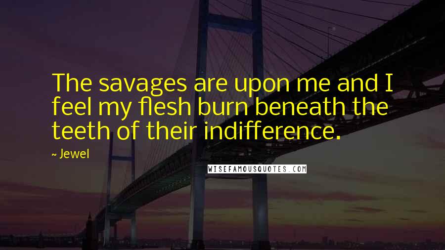 Jewel Quotes: The savages are upon me and I feel my flesh burn beneath the teeth of their indifference.