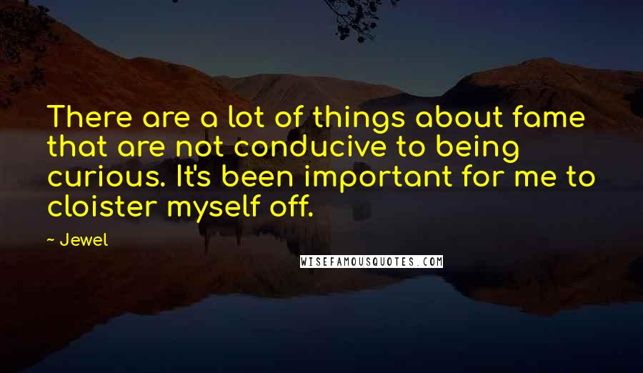 Jewel Quotes: There are a lot of things about fame that are not conducive to being curious. It's been important for me to cloister myself off.