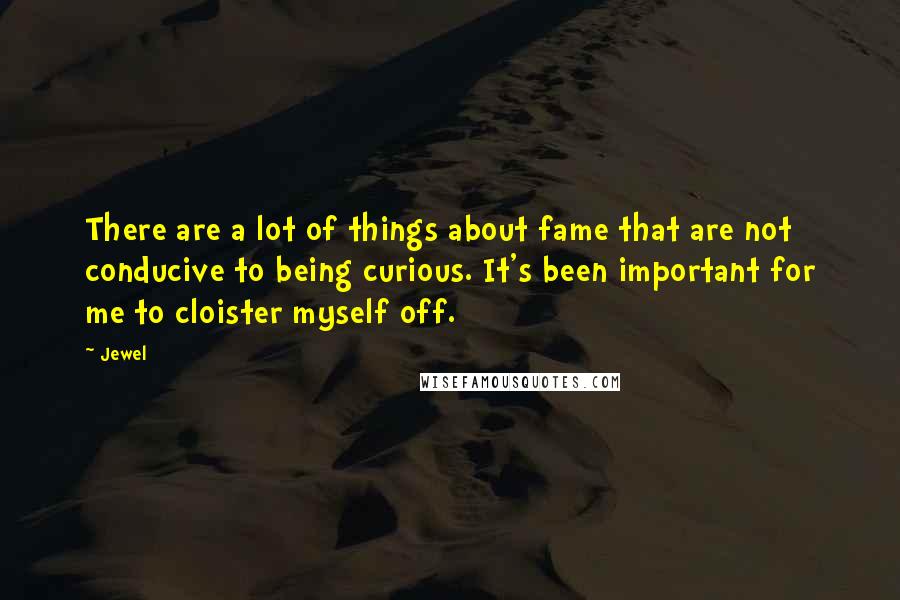 Jewel Quotes: There are a lot of things about fame that are not conducive to being curious. It's been important for me to cloister myself off.