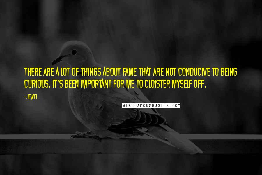 Jewel Quotes: There are a lot of things about fame that are not conducive to being curious. It's been important for me to cloister myself off.