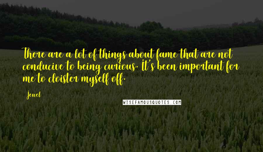 Jewel Quotes: There are a lot of things about fame that are not conducive to being curious. It's been important for me to cloister myself off.