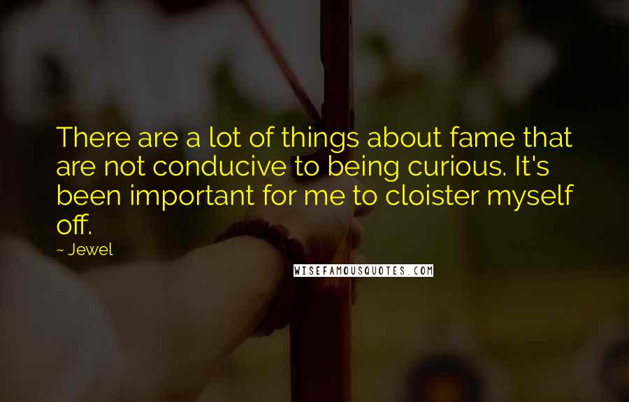 Jewel Quotes: There are a lot of things about fame that are not conducive to being curious. It's been important for me to cloister myself off.