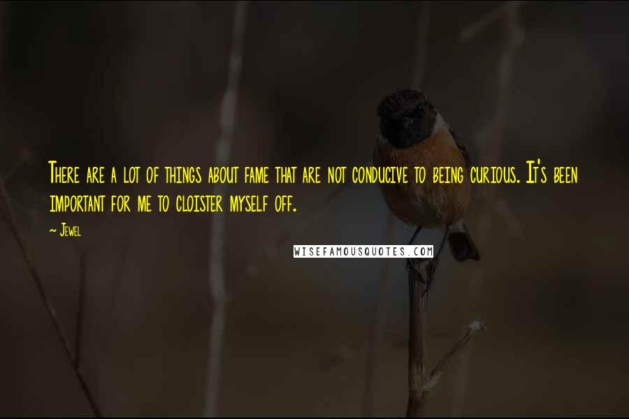 Jewel Quotes: There are a lot of things about fame that are not conducive to being curious. It's been important for me to cloister myself off.