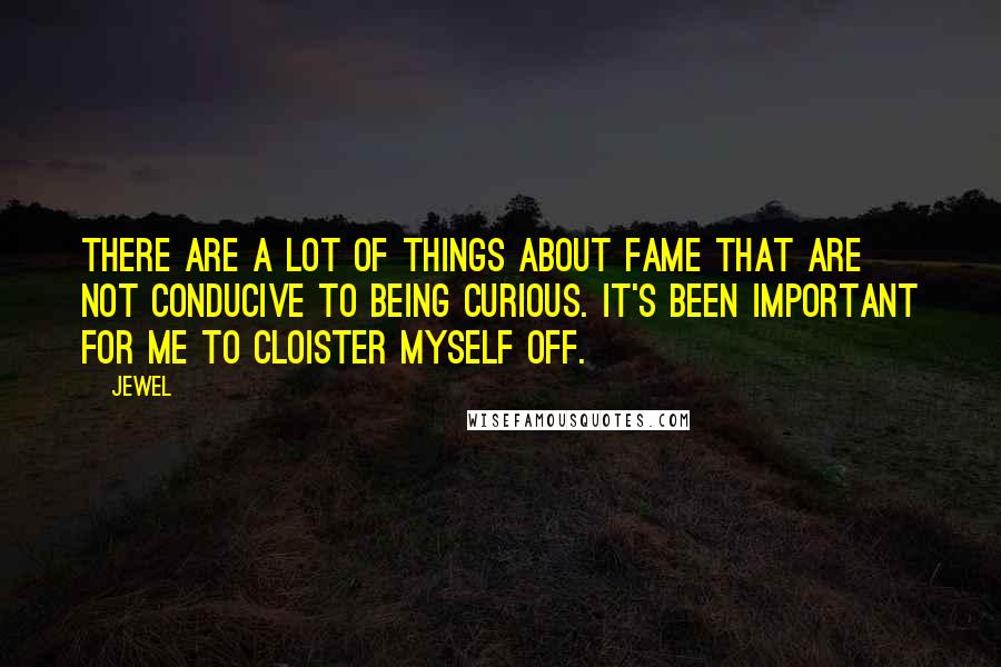 Jewel Quotes: There are a lot of things about fame that are not conducive to being curious. It's been important for me to cloister myself off.