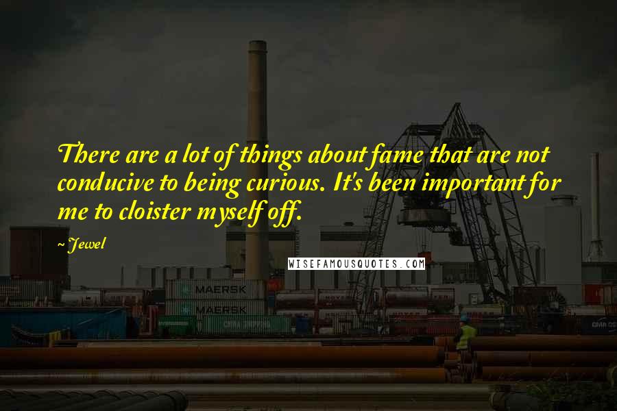 Jewel Quotes: There are a lot of things about fame that are not conducive to being curious. It's been important for me to cloister myself off.