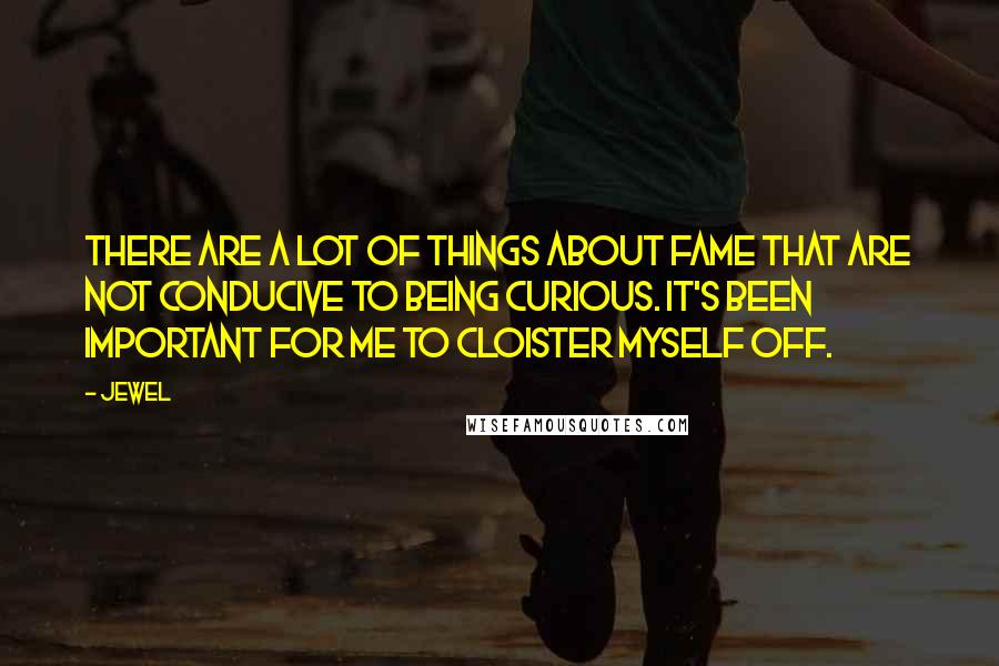 Jewel Quotes: There are a lot of things about fame that are not conducive to being curious. It's been important for me to cloister myself off.