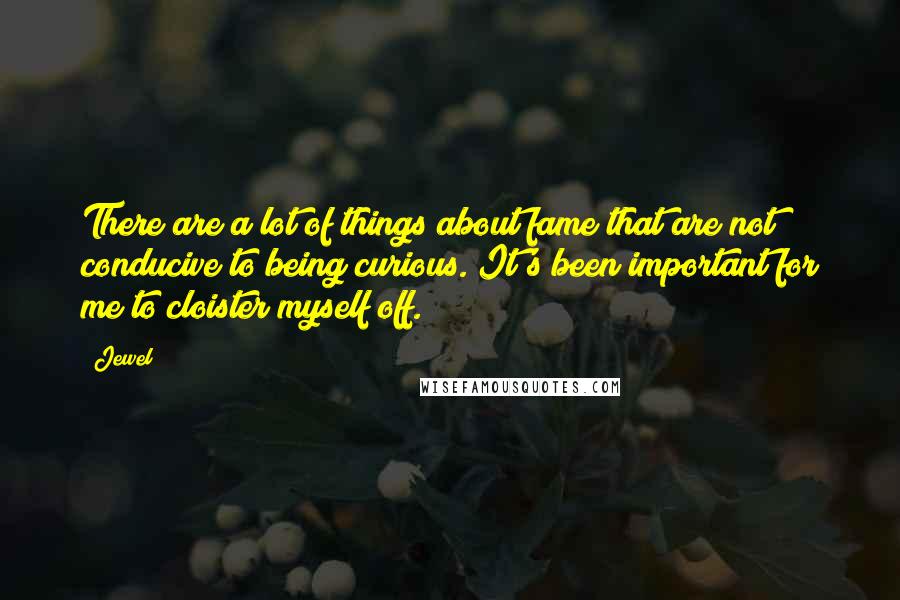 Jewel Quotes: There are a lot of things about fame that are not conducive to being curious. It's been important for me to cloister myself off.