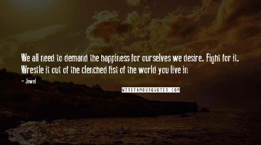 Jewel Quotes: We all need to demand the happiness for ourselves we desire. Fight for it. Wrestle it out of the clenched fist of the world you live in