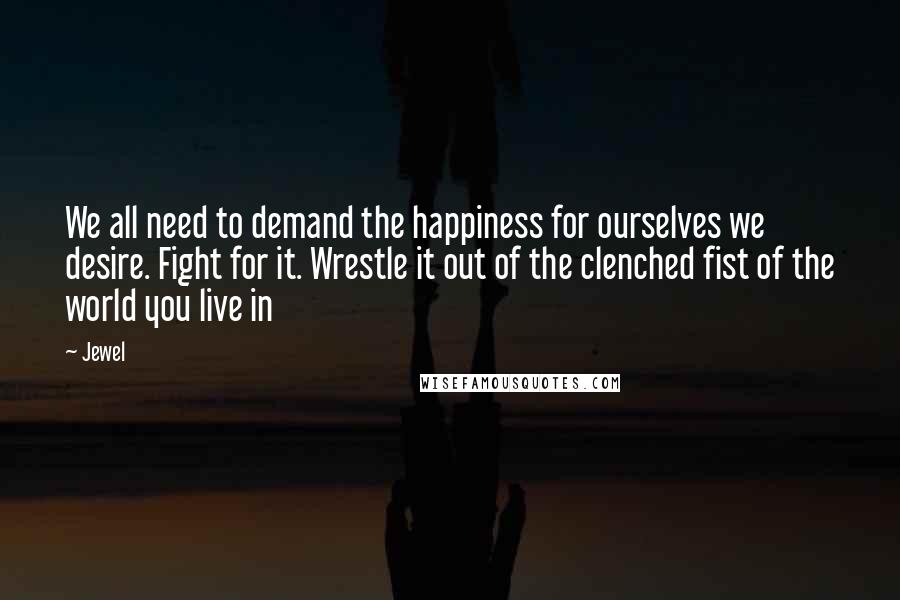 Jewel Quotes: We all need to demand the happiness for ourselves we desire. Fight for it. Wrestle it out of the clenched fist of the world you live in