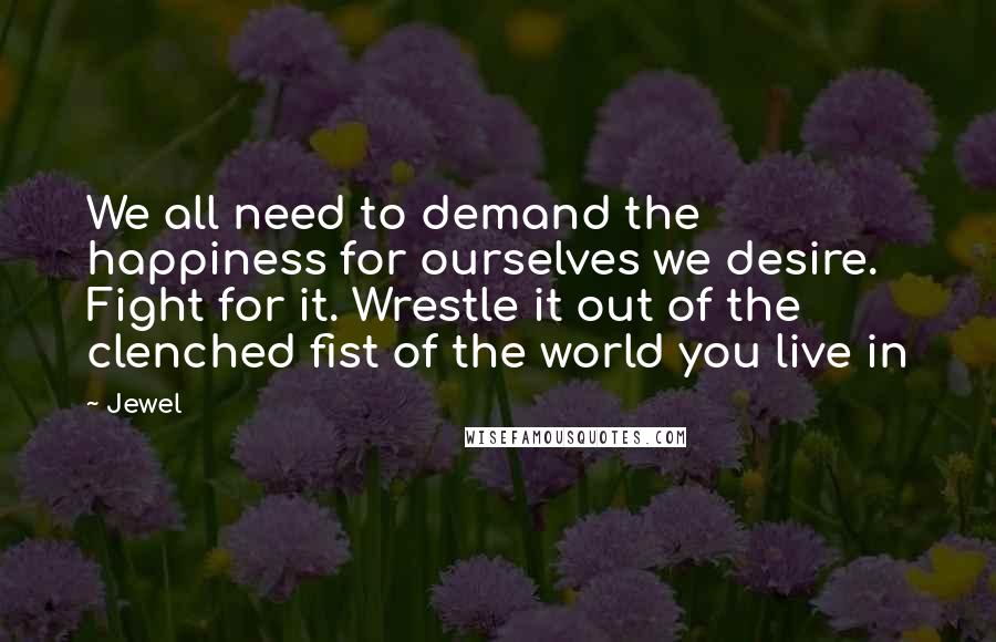 Jewel Quotes: We all need to demand the happiness for ourselves we desire. Fight for it. Wrestle it out of the clenched fist of the world you live in