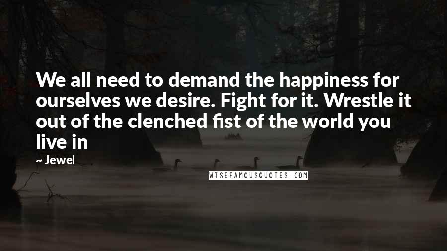 Jewel Quotes: We all need to demand the happiness for ourselves we desire. Fight for it. Wrestle it out of the clenched fist of the world you live in