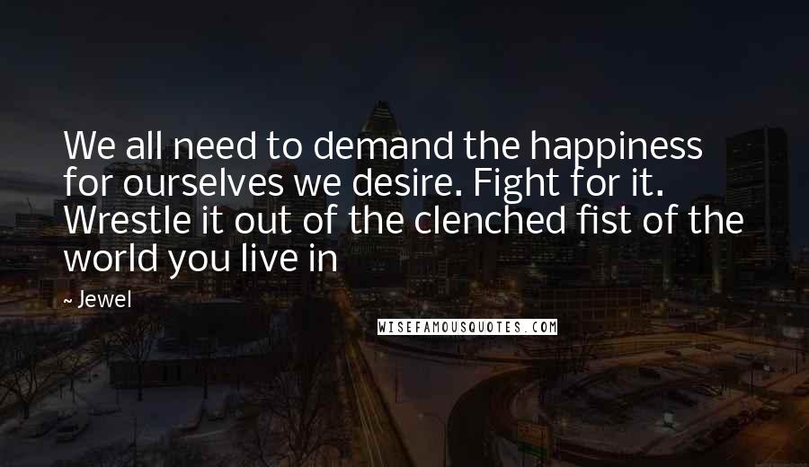 Jewel Quotes: We all need to demand the happiness for ourselves we desire. Fight for it. Wrestle it out of the clenched fist of the world you live in