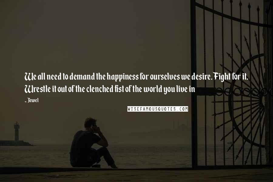 Jewel Quotes: We all need to demand the happiness for ourselves we desire. Fight for it. Wrestle it out of the clenched fist of the world you live in
