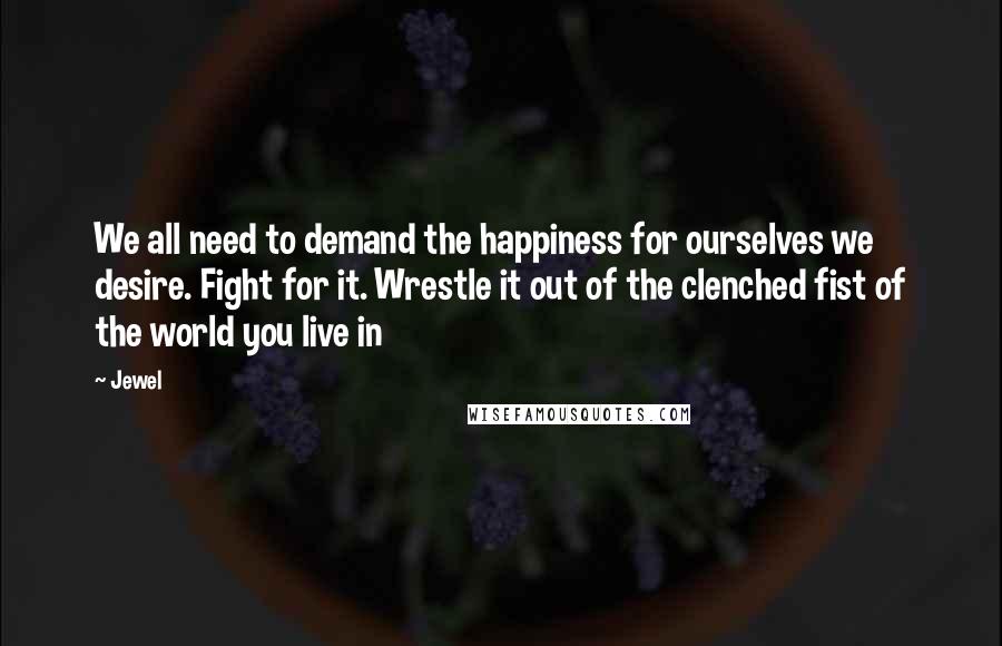 Jewel Quotes: We all need to demand the happiness for ourselves we desire. Fight for it. Wrestle it out of the clenched fist of the world you live in