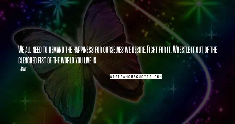 Jewel Quotes: We all need to demand the happiness for ourselves we desire. Fight for it. Wrestle it out of the clenched fist of the world you live in