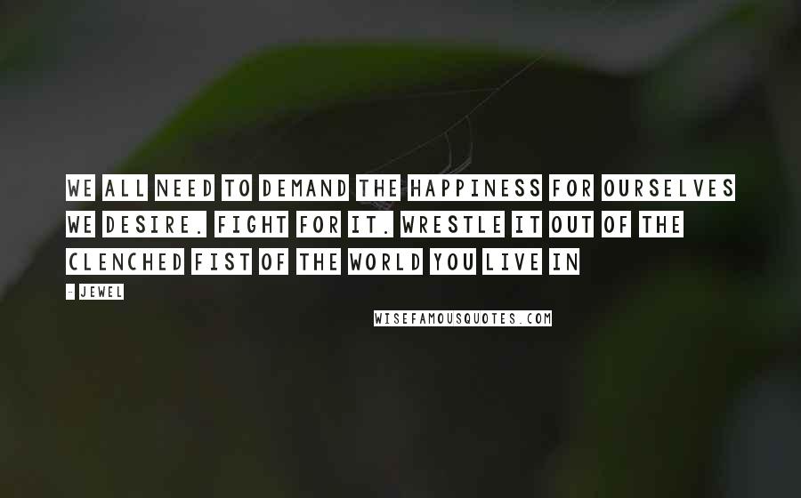 Jewel Quotes: We all need to demand the happiness for ourselves we desire. Fight for it. Wrestle it out of the clenched fist of the world you live in