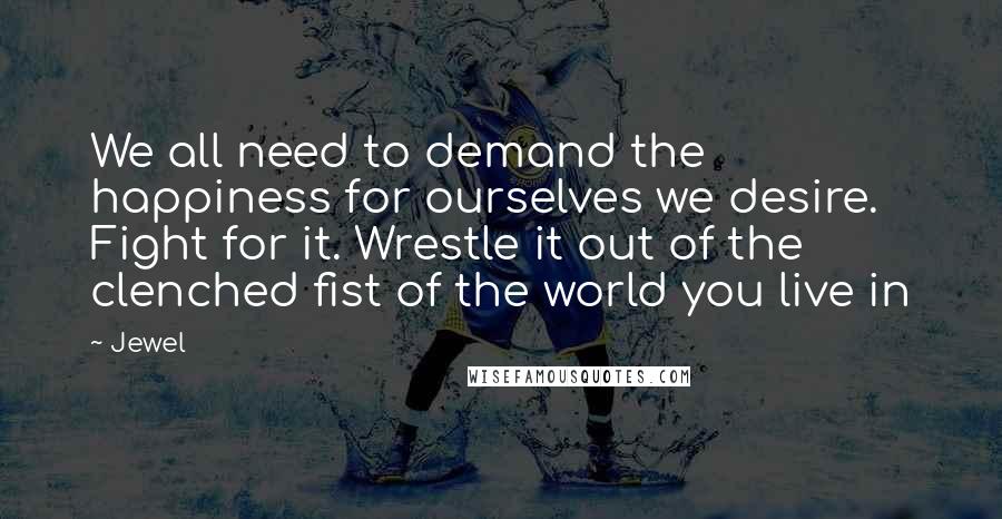 Jewel Quotes: We all need to demand the happiness for ourselves we desire. Fight for it. Wrestle it out of the clenched fist of the world you live in