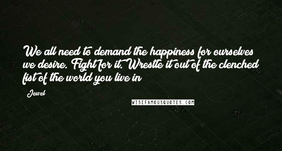 Jewel Quotes: We all need to demand the happiness for ourselves we desire. Fight for it. Wrestle it out of the clenched fist of the world you live in