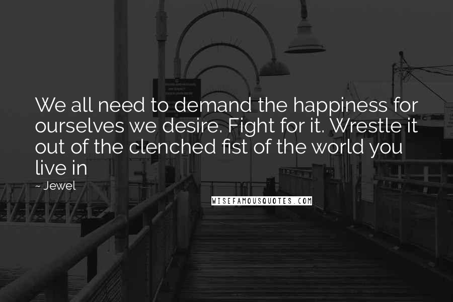 Jewel Quotes: We all need to demand the happiness for ourselves we desire. Fight for it. Wrestle it out of the clenched fist of the world you live in