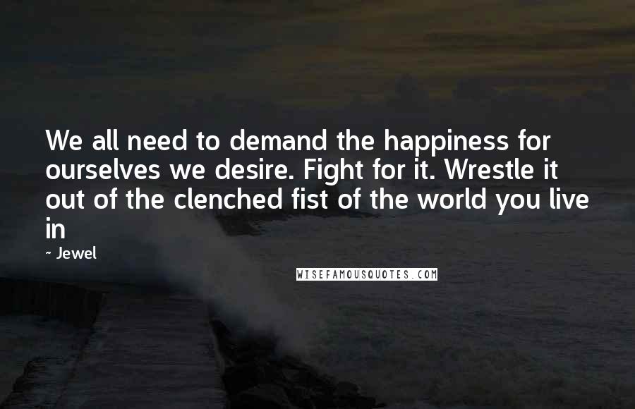Jewel Quotes: We all need to demand the happiness for ourselves we desire. Fight for it. Wrestle it out of the clenched fist of the world you live in