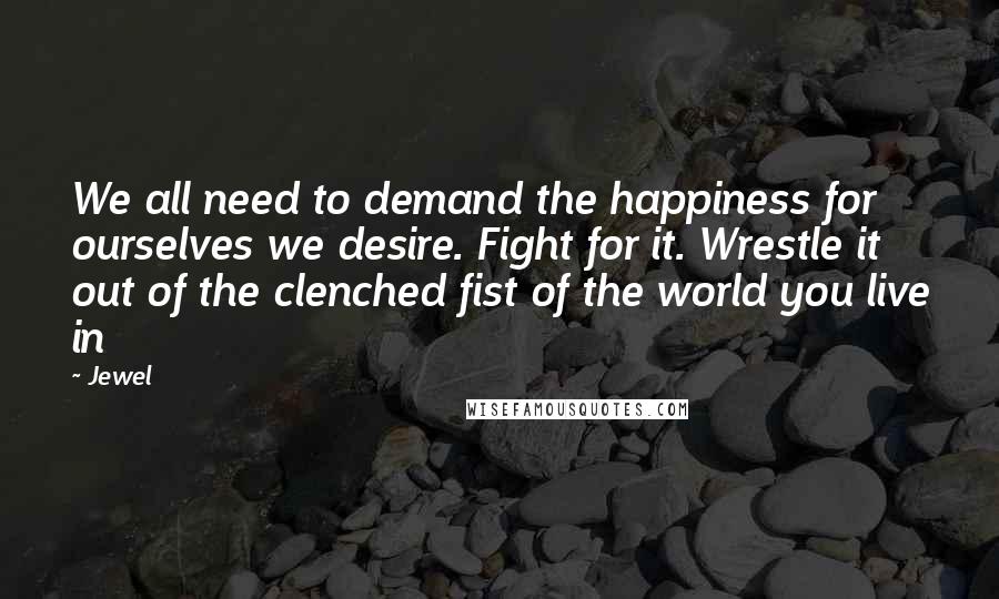 Jewel Quotes: We all need to demand the happiness for ourselves we desire. Fight for it. Wrestle it out of the clenched fist of the world you live in