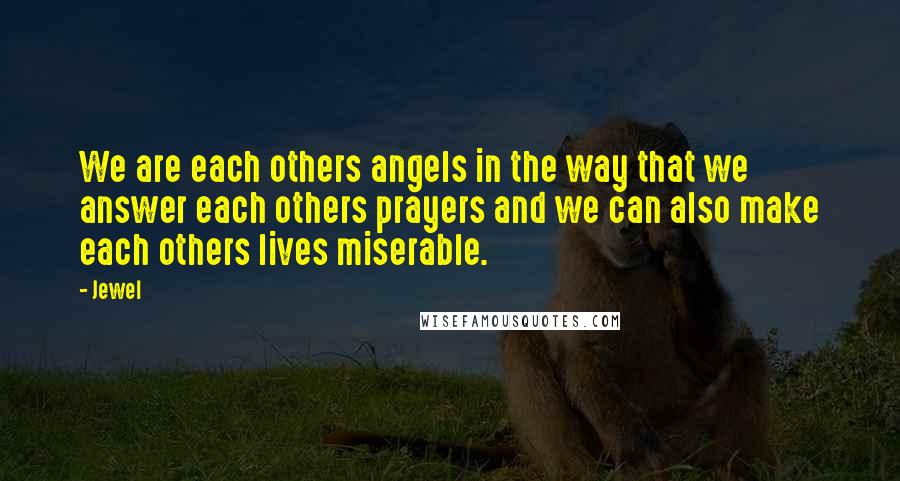 Jewel Quotes: We are each others angels in the way that we answer each others prayers and we can also make each others lives miserable.