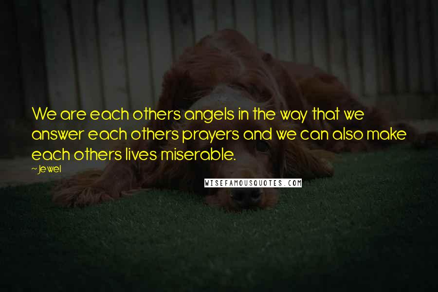 Jewel Quotes: We are each others angels in the way that we answer each others prayers and we can also make each others lives miserable.