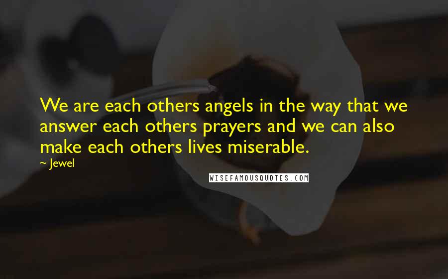 Jewel Quotes: We are each others angels in the way that we answer each others prayers and we can also make each others lives miserable.