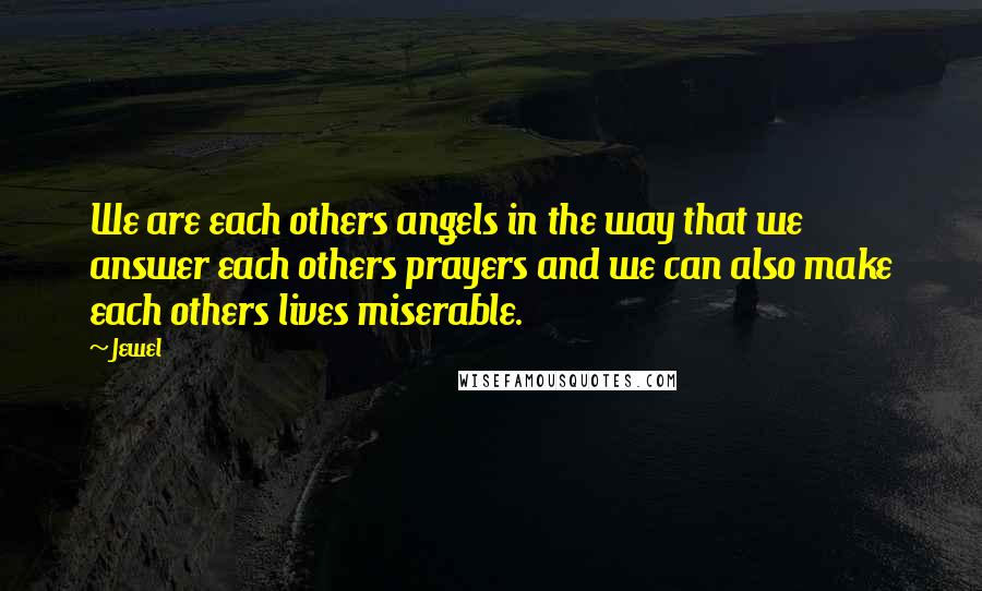 Jewel Quotes: We are each others angels in the way that we answer each others prayers and we can also make each others lives miserable.
