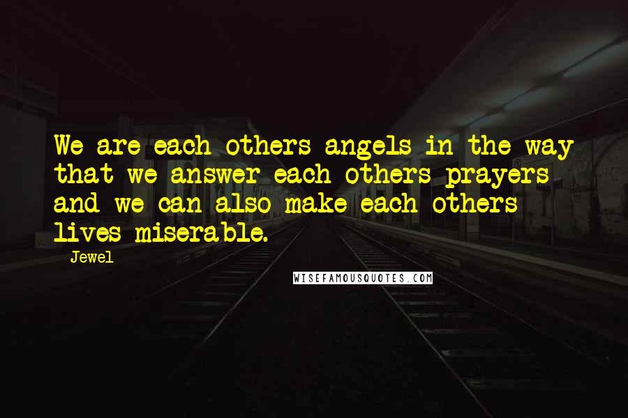 Jewel Quotes: We are each others angels in the way that we answer each others prayers and we can also make each others lives miserable.