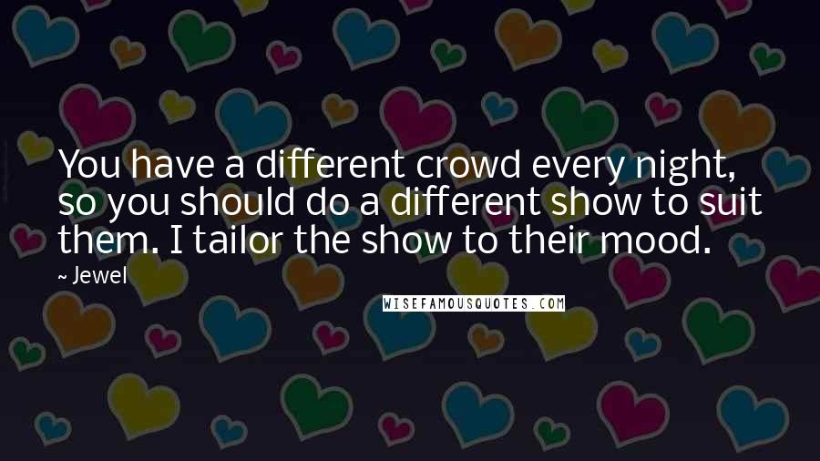 Jewel Quotes: You have a different crowd every night, so you should do a different show to suit them. I tailor the show to their mood.