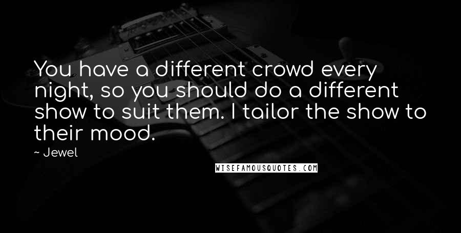 Jewel Quotes: You have a different crowd every night, so you should do a different show to suit them. I tailor the show to their mood.