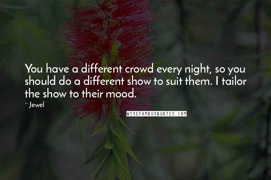 Jewel Quotes: You have a different crowd every night, so you should do a different show to suit them. I tailor the show to their mood.