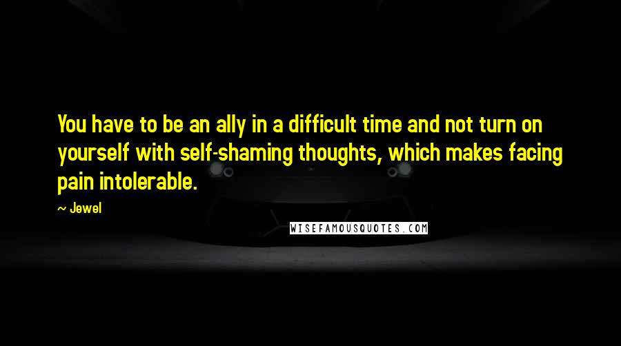 Jewel Quotes: You have to be an ally in a difficult time and not turn on yourself with self-shaming thoughts, which makes facing pain intolerable.