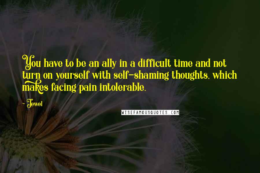 Jewel Quotes: You have to be an ally in a difficult time and not turn on yourself with self-shaming thoughts, which makes facing pain intolerable.