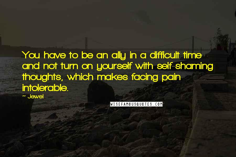 Jewel Quotes: You have to be an ally in a difficult time and not turn on yourself with self-shaming thoughts, which makes facing pain intolerable.