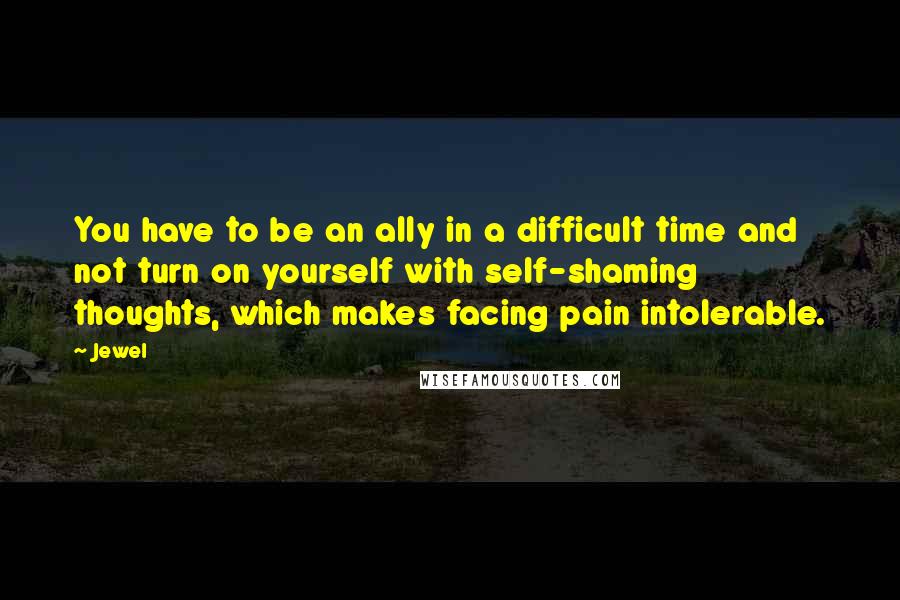 Jewel Quotes: You have to be an ally in a difficult time and not turn on yourself with self-shaming thoughts, which makes facing pain intolerable.