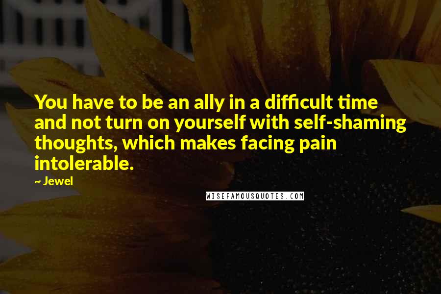 Jewel Quotes: You have to be an ally in a difficult time and not turn on yourself with self-shaming thoughts, which makes facing pain intolerable.
