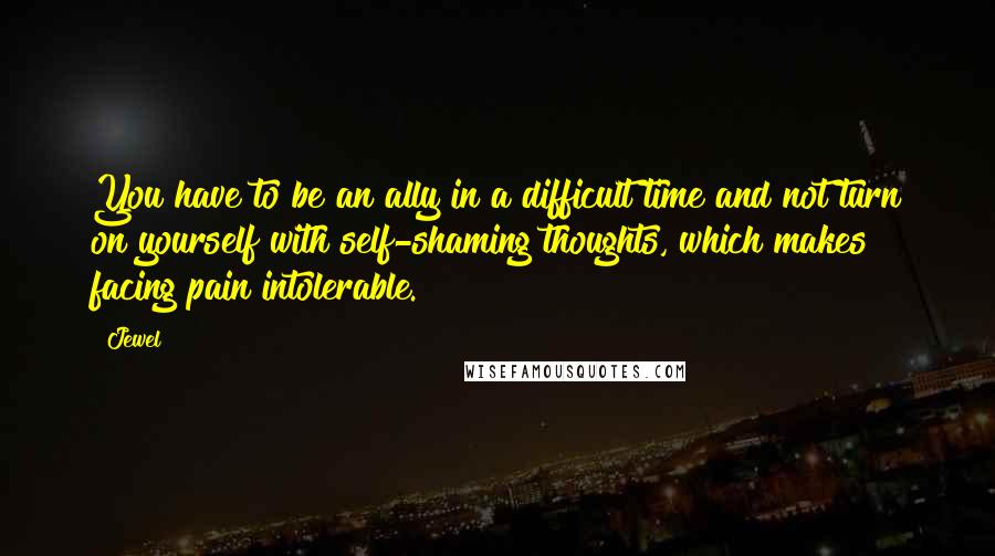 Jewel Quotes: You have to be an ally in a difficult time and not turn on yourself with self-shaming thoughts, which makes facing pain intolerable.