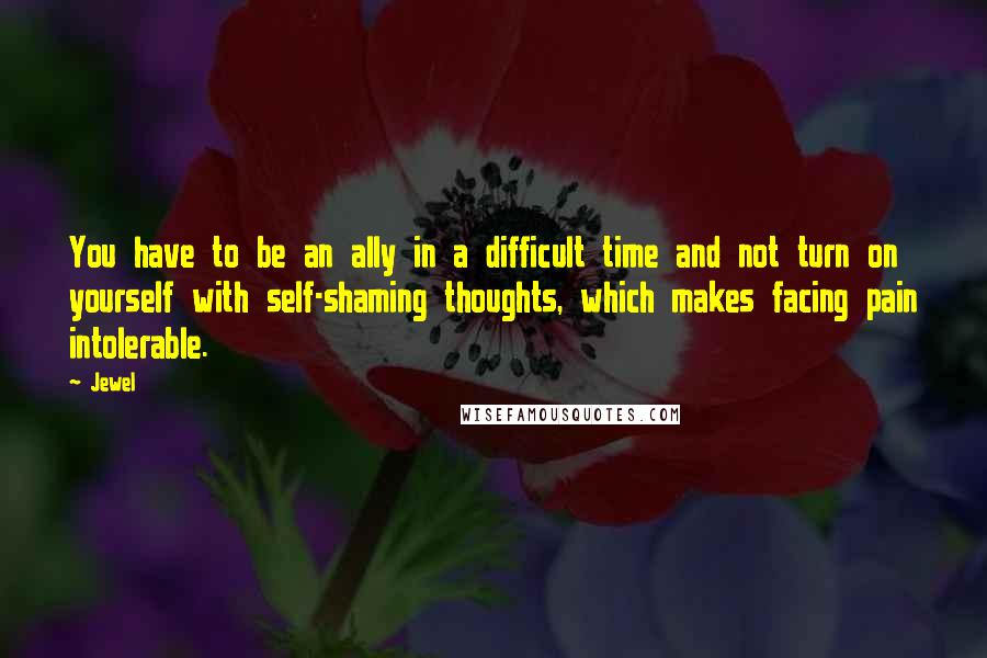 Jewel Quotes: You have to be an ally in a difficult time and not turn on yourself with self-shaming thoughts, which makes facing pain intolerable.