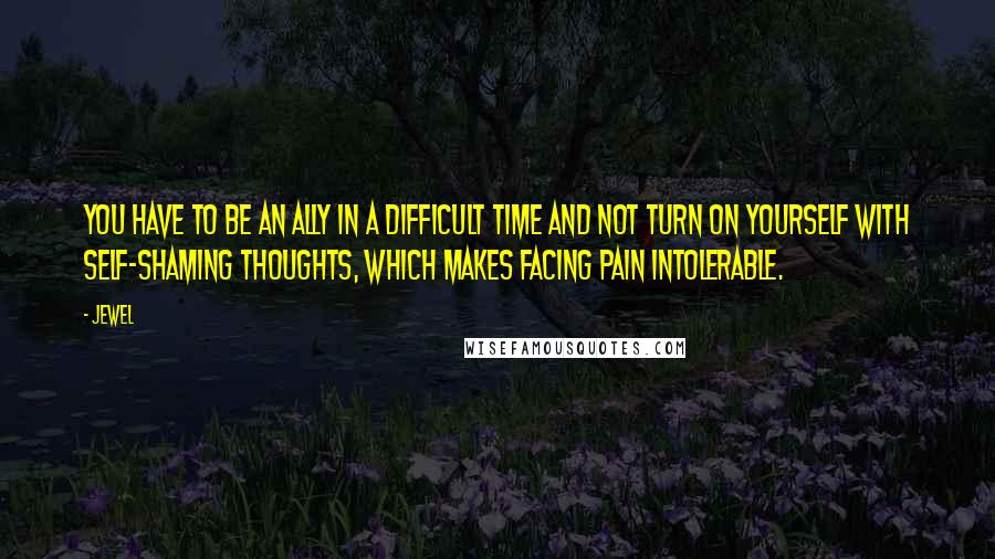 Jewel Quotes: You have to be an ally in a difficult time and not turn on yourself with self-shaming thoughts, which makes facing pain intolerable.