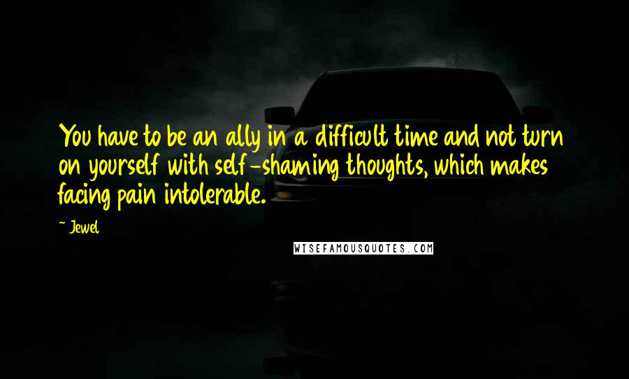 Jewel Quotes: You have to be an ally in a difficult time and not turn on yourself with self-shaming thoughts, which makes facing pain intolerable.