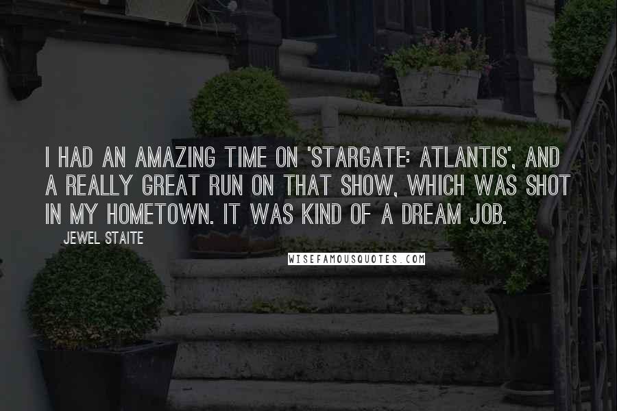 Jewel Staite Quotes: I had an amazing time on 'Stargate: Atlantis', and a really great run on that show, which was shot in my hometown. It was kind of a dream job.