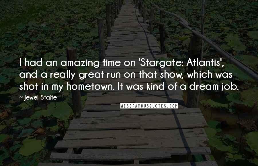 Jewel Staite Quotes: I had an amazing time on 'Stargate: Atlantis', and a really great run on that show, which was shot in my hometown. It was kind of a dream job.