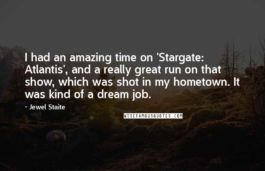 Jewel Staite Quotes: I had an amazing time on 'Stargate: Atlantis', and a really great run on that show, which was shot in my hometown. It was kind of a dream job.