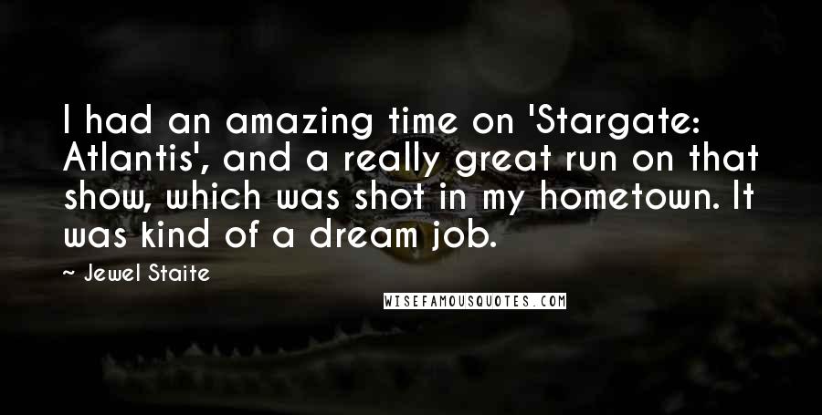 Jewel Staite Quotes: I had an amazing time on 'Stargate: Atlantis', and a really great run on that show, which was shot in my hometown. It was kind of a dream job.