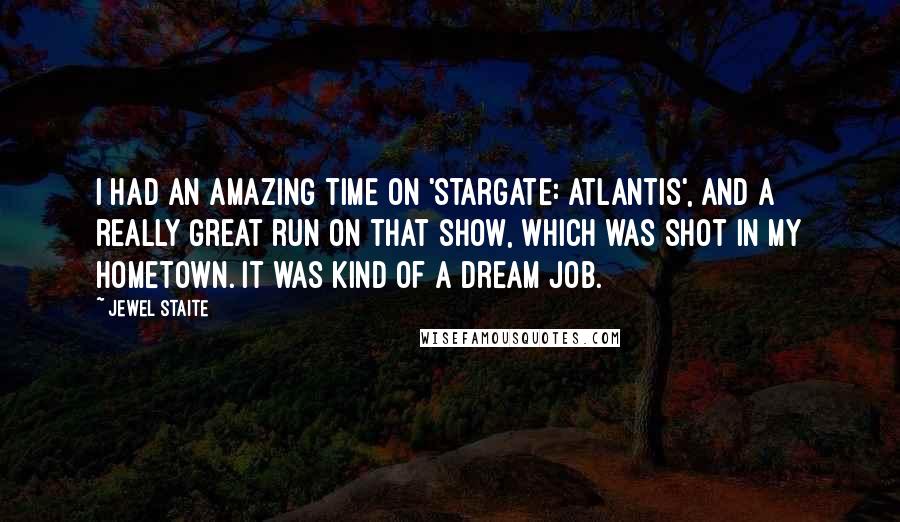 Jewel Staite Quotes: I had an amazing time on 'Stargate: Atlantis', and a really great run on that show, which was shot in my hometown. It was kind of a dream job.